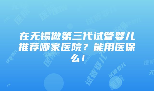 在无锡做第三代试管婴儿推荐哪家医院？能用医保么！