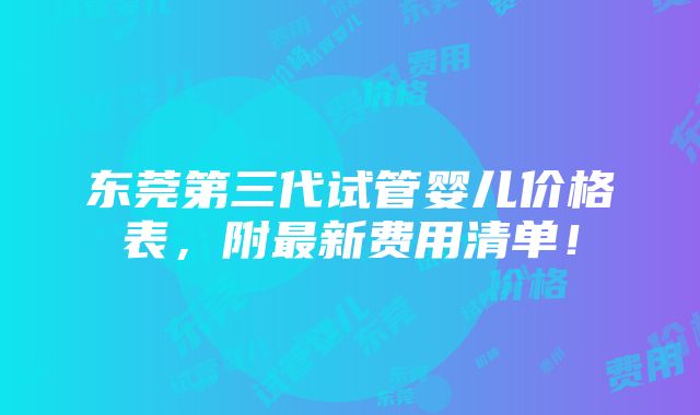 东莞第三代试管婴儿价格表，附最新费用清单！