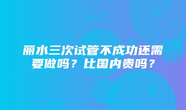 丽水三次试管不成功还需要做吗？比国内贵吗？