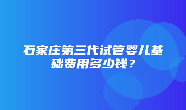 石家庄第三代试管婴儿基础费用多少钱？