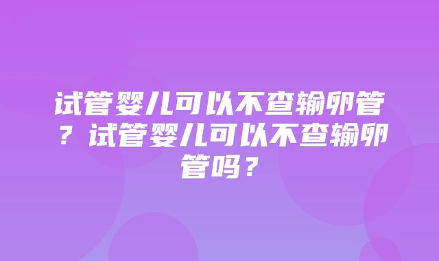 试管婴儿可以不查输卵管？试管婴儿可以不查输卵管吗？