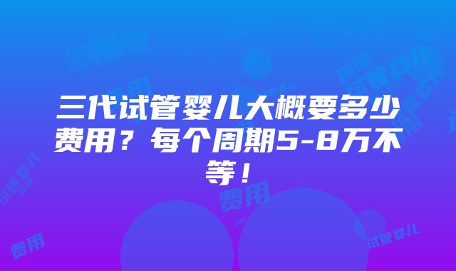 三代试管婴儿大概要多少费用？每个周期5-8万不等！