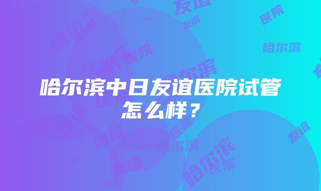 哈尔滨中日友谊医院试管怎么样？