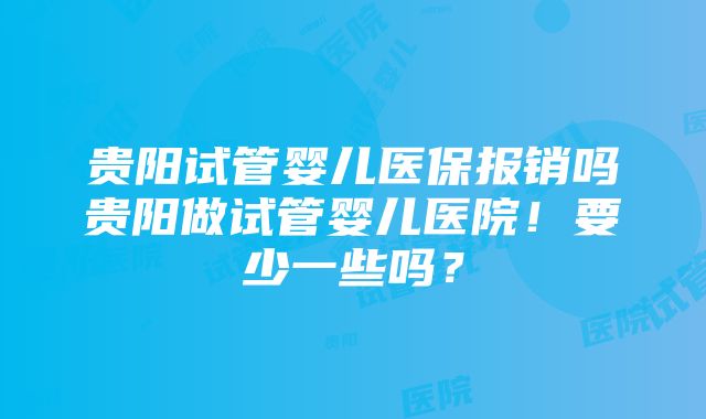 贵阳试管婴儿医保报销吗贵阳做试管婴儿医院！要少一些吗？