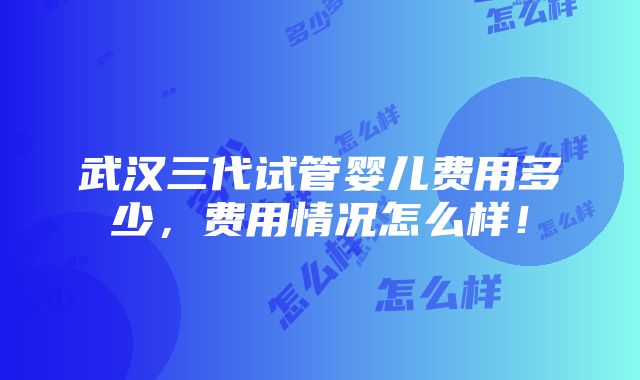 武汉三代试管婴儿费用多少，费用情况怎么样！