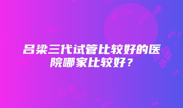 吕梁三代试管比较好的医院哪家比较好？