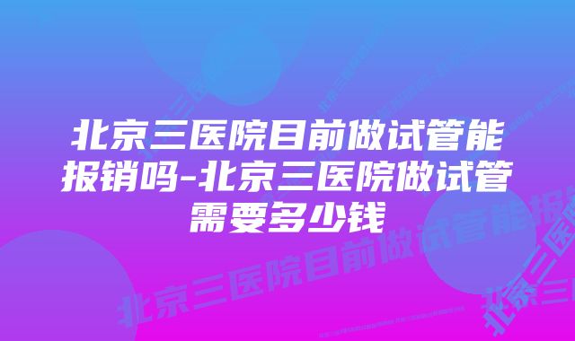 北京三医院目前做试管能报销吗-北京三医院做试管需要多少钱