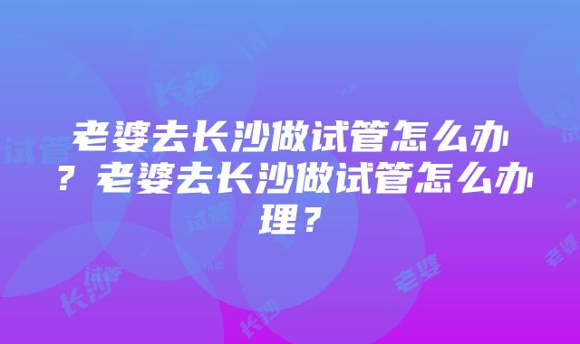 老婆去长沙做试管怎么办？老婆去长沙做试管怎么办理？