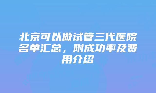 北京可以做试管三代医院名单汇总，附成功率及费用介绍