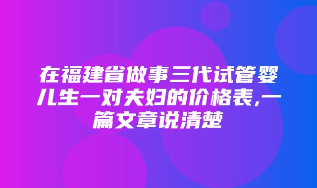 在福建省做事三代试管婴儿生一对夫妇的价格表,一篇文章说清楚