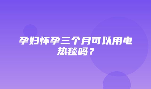 孕妇怀孕三个月可以用电热毯吗？