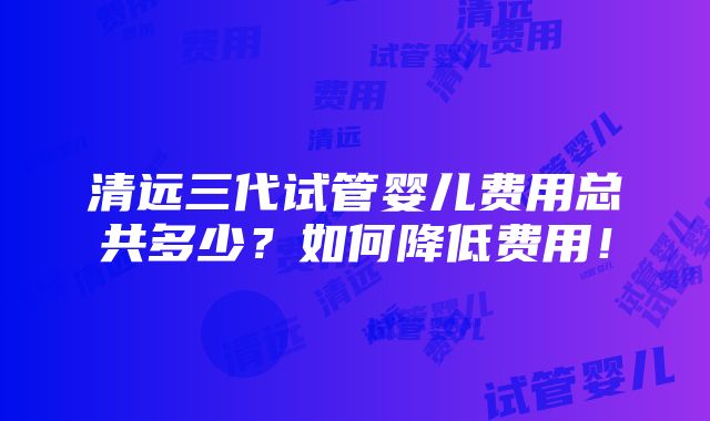 清远三代试管婴儿费用总共多少？如何降低费用！