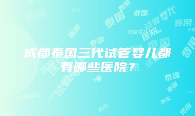 成都泰国三代试管婴儿都有哪些医院？