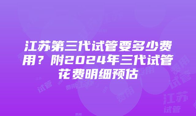 江苏第三代试管要多少费用？附2024年三代试管花费明细预估