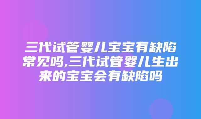 三代试管婴儿宝宝有缺陷常见吗,三代试管婴儿生出来的宝宝会有缺陷吗