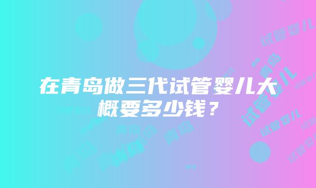 在青岛做三代试管婴儿大概要多少钱？