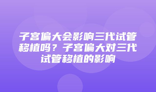 子宫偏大会影响三代试管移植吗？子宫偏大对三代试管移植的影响