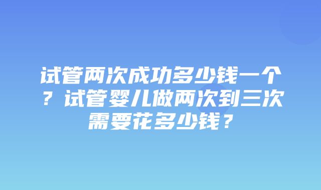 试管两次成功多少钱一个？试管婴儿做两次到三次需要花多少钱？