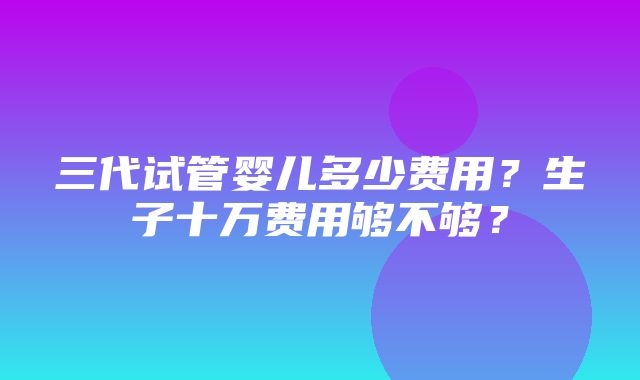 三代试管婴儿多少费用？生子十万费用够不够？