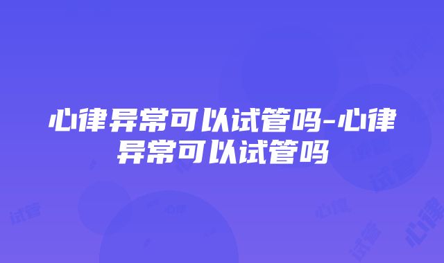 心律异常可以试管吗-心律异常可以试管吗