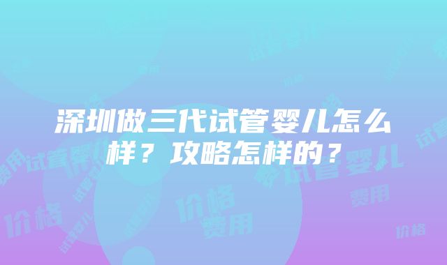 深圳做三代试管婴儿怎么样？攻略怎样的？