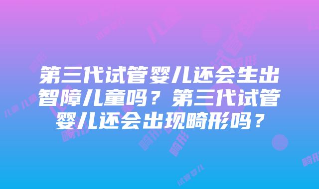 第三代试管婴儿还会生出智障儿童吗？第三代试管婴儿还会出现畸形吗？