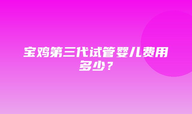 宝鸡第三代试管婴儿费用多少？