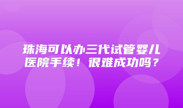 珠海可以办三代试管婴儿医院手续！很难成功吗？