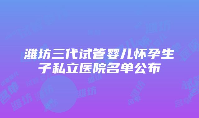 潍坊三代试管婴儿怀孕生子私立医院名单公布