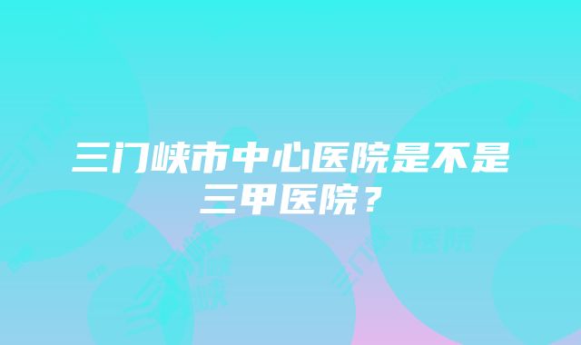 三门峡市中心医院是不是三甲医院？