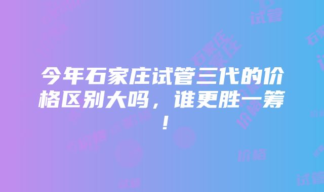 今年石家庄试管三代的价格区别大吗，谁更胜一筹！