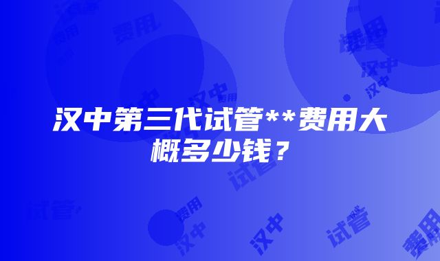 汉中第三代试管**费用大概多少钱？