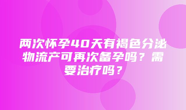 两次怀孕40天有褐色分泌物流产可再次备孕吗？需要治疗吗？