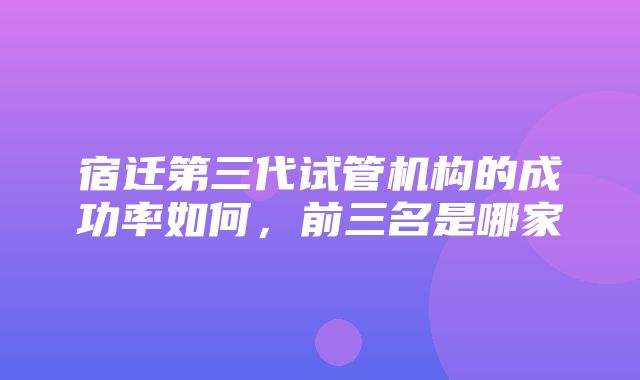 宿迁第三代试管机构的成功率如何，前三名是哪家