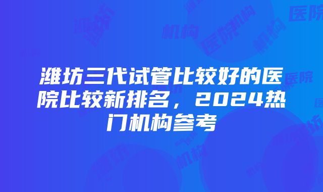 潍坊三代试管比较好的医院比较新排名，2024热门机构参考