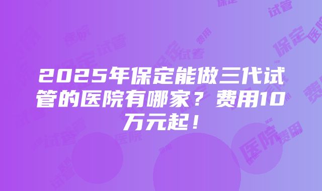 2025年保定能做三代试管的医院有哪家？费用10万元起！