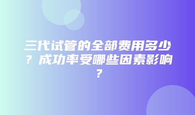 三代试管的全部费用多少？成功率受哪些因素影响？