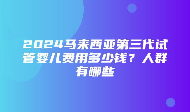 2024马来西亚第三代试管婴儿费用多少钱？人群有哪些