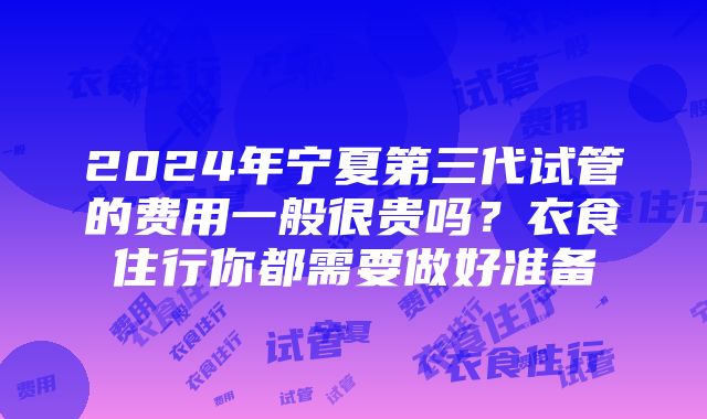 2024年宁夏第三代试管的费用一般很贵吗？衣食住行你都需要做好准备