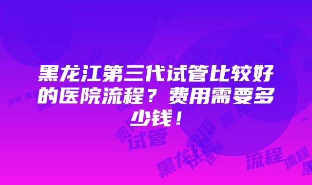 黑龙江第三代试管比较好的医院流程？费用需要多少钱！