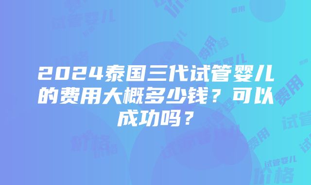 2024泰国三代试管婴儿的费用大概多少钱？可以成功吗？