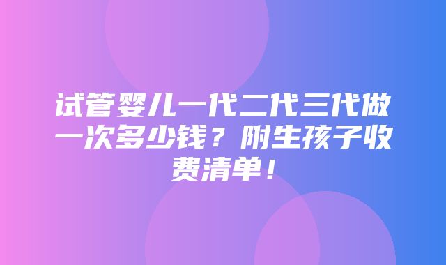 试管婴儿一代二代三代做一次多少钱？附生孩子收费清单！