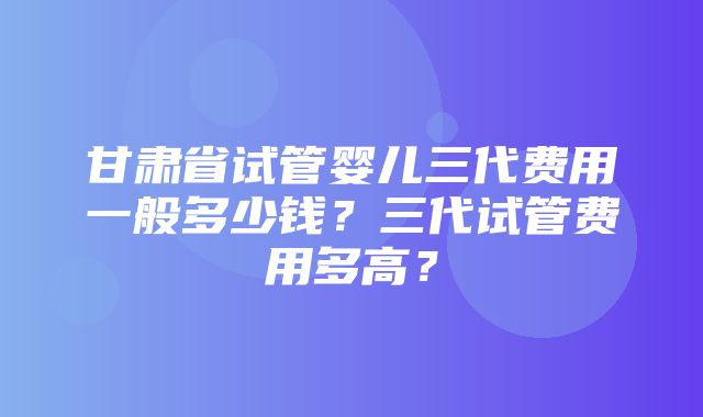 甘肃省试管婴儿三代费用一般多少钱？三代试管费用多高？