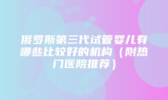 俄罗斯第三代试管婴儿有哪些比较好的机构（附热门医院推荐）