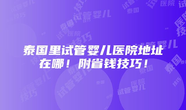 泰国里试管婴儿医院地址在哪！附省钱技巧！