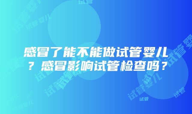 感冒了能不能做试管婴儿？感冒影响试管检查吗？