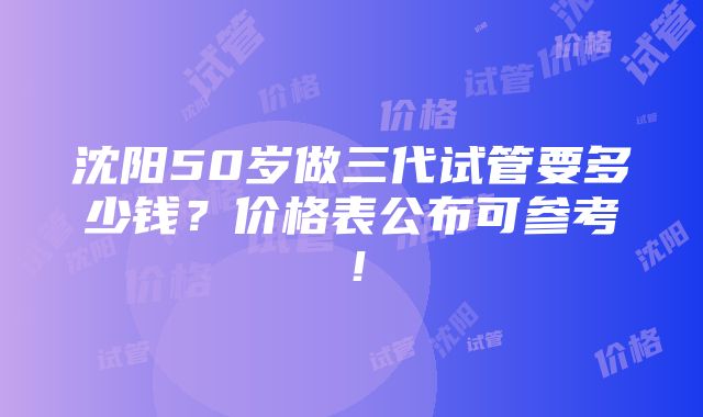 沈阳50岁做三代试管要多少钱？价格表公布可参考！