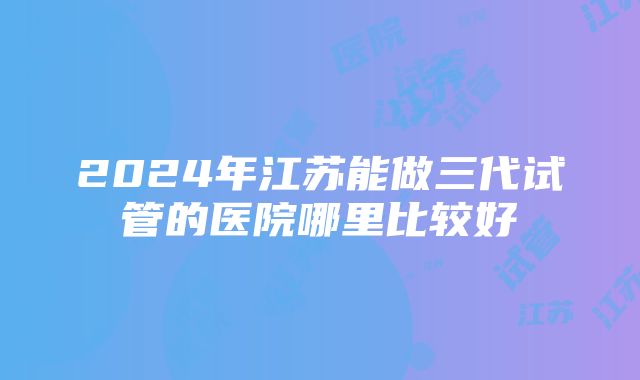 2024年江苏能做三代试管的医院哪里比较好