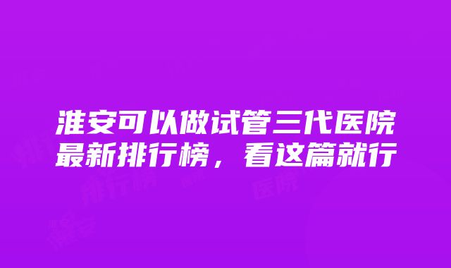 淮安可以做试管三代医院最新排行榜，看这篇就行