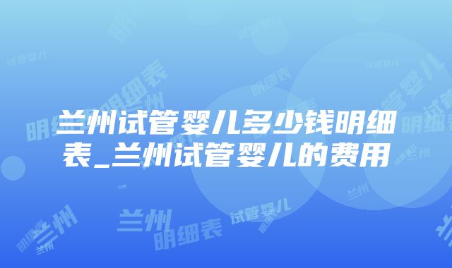 兰州试管婴儿多少钱明细表_兰州试管婴儿的费用